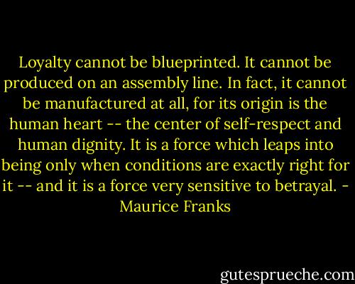 Loyalty cannot be blueprinted. It cannot be produced on an assembly line. In fact, it cannot be manufactured at all, for its origin is the human heart -- the center of self-respect and human dignity. It is a force which leaps into being only when conditions are exactly right for it -- and it is a force very sensitive to betrayal. - Maurice Franks