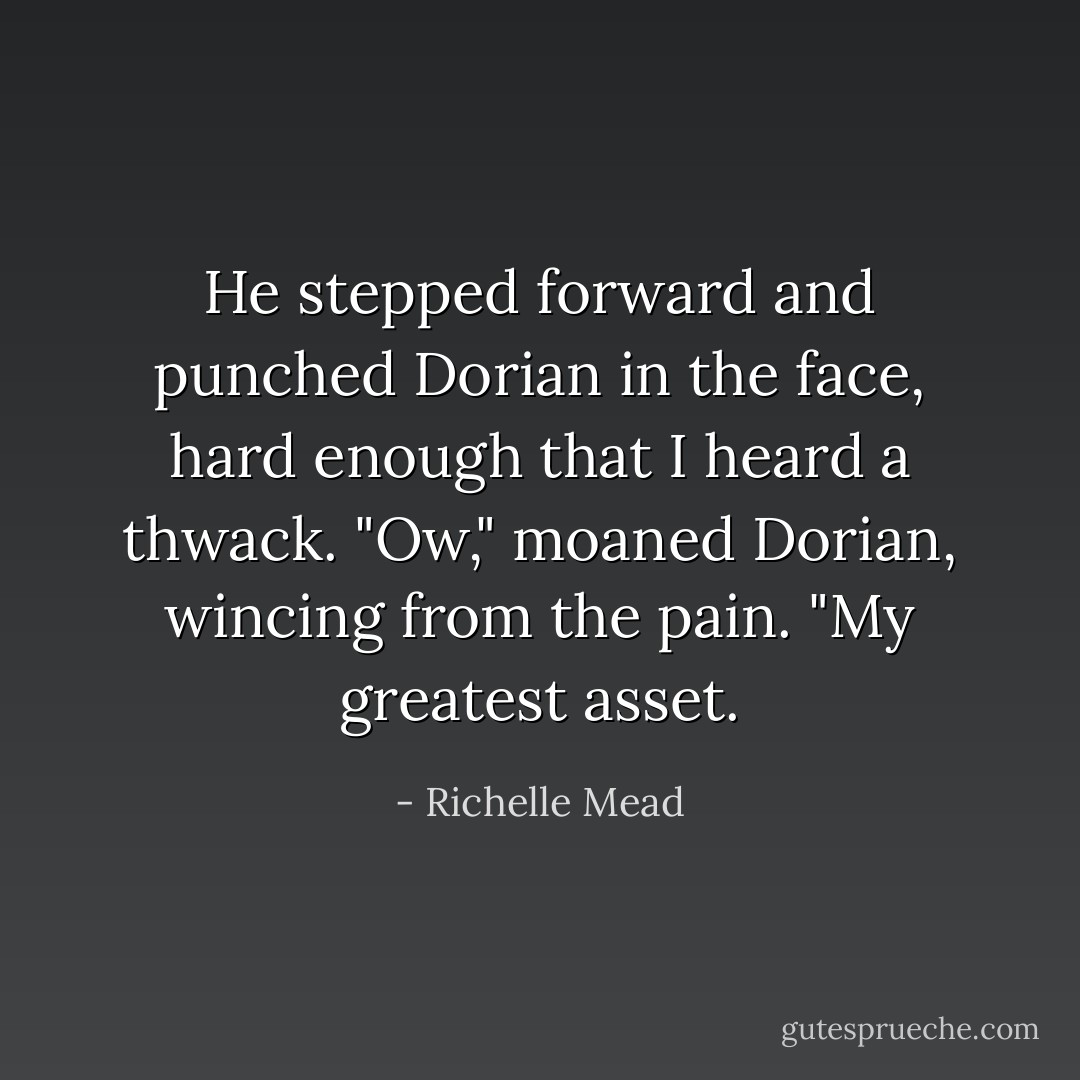 He stepped forward and punched Dorian in the face, hard enough that I heard a thwack.<br />"Ow," moaned Dorian, wincing from the pain. "My greatest asset. - Richelle Mead