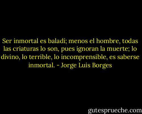 Ser inmortal es baladí; menos el hombre, todas las criaturas lo son, pues ignoran la muerte; lo divino, lo terrible, lo incomprensible, es saberse inmortal. - Jorge Luis Borges