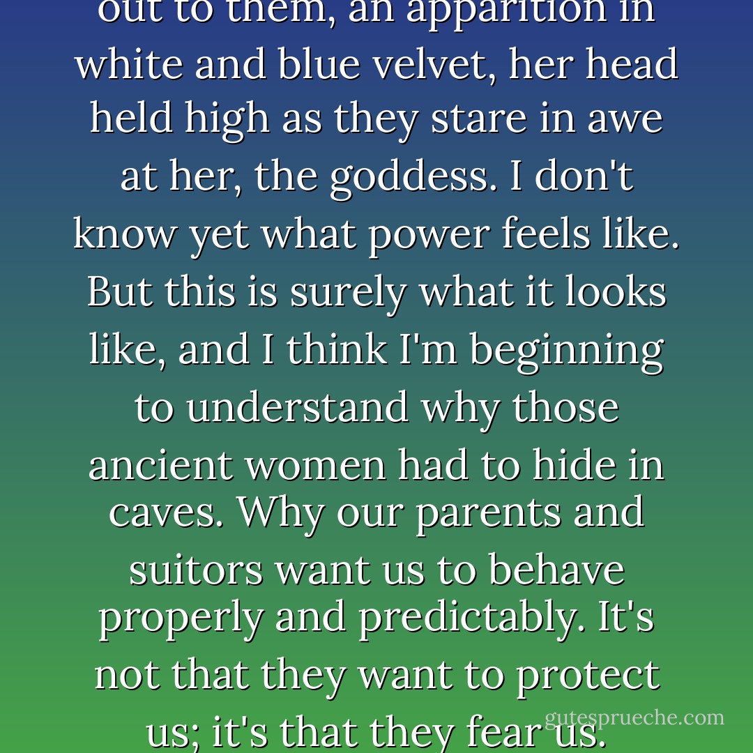 Felicity ignores us. She walks out to them, an apparition in white and blue velvet, her head held high as they stare in awe at her, the goddess. I don't know yet what power feels like. But this is surely what it looks like, and I think I'm beginning to understand why those ancient women had to hide in caves. Why our parents and suitors want us to behave properly and predictably. It's not that they want to protect us; it's that they fear us. - Libba Bray