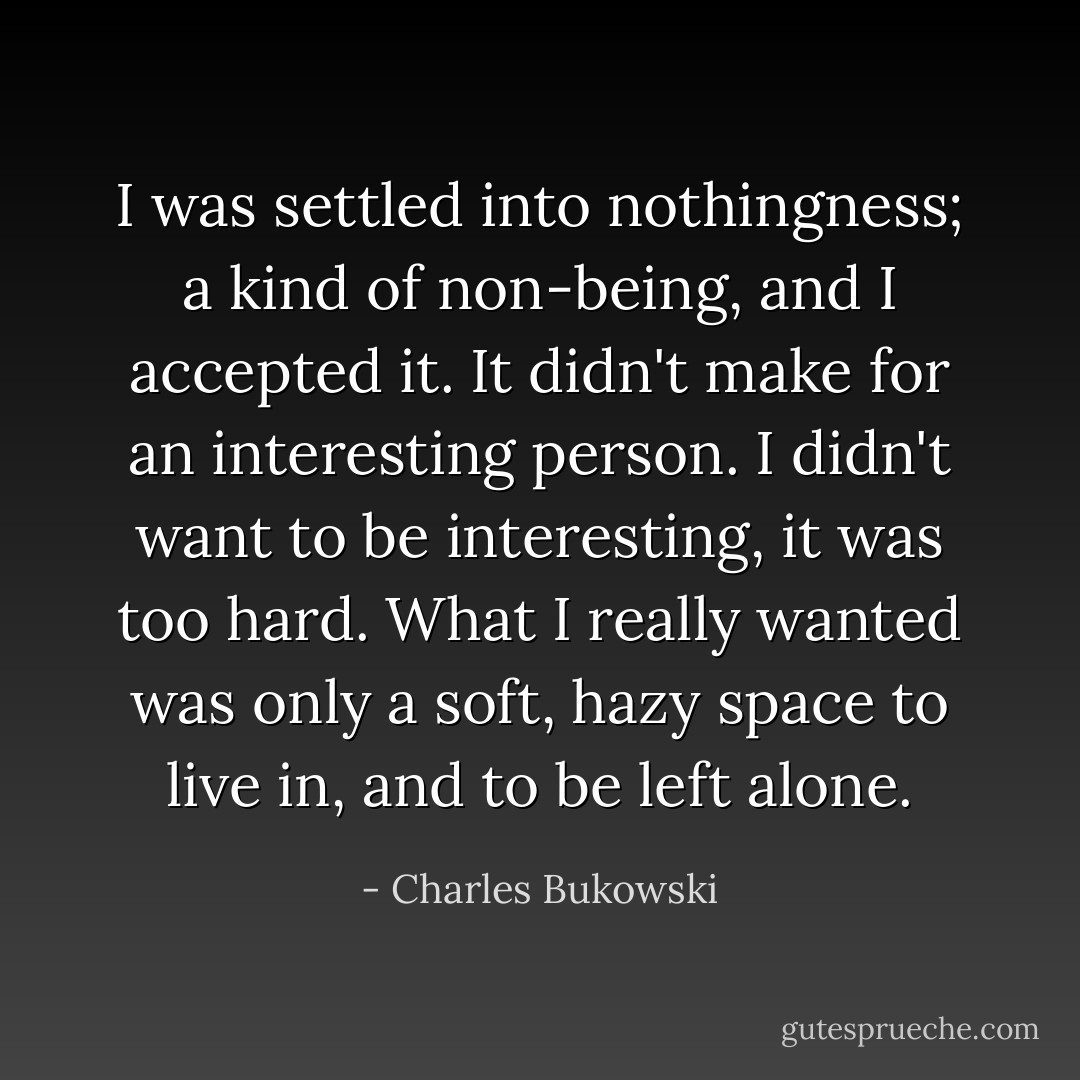 I was settled into nothingness; a kind of non-being, and I accepted it. It didn't make for an interesting person. I didn't want to be interesting, it was too hard. What I really wanted was only a soft, hazy space to live in, and to be left alone. - Charles Bukowski