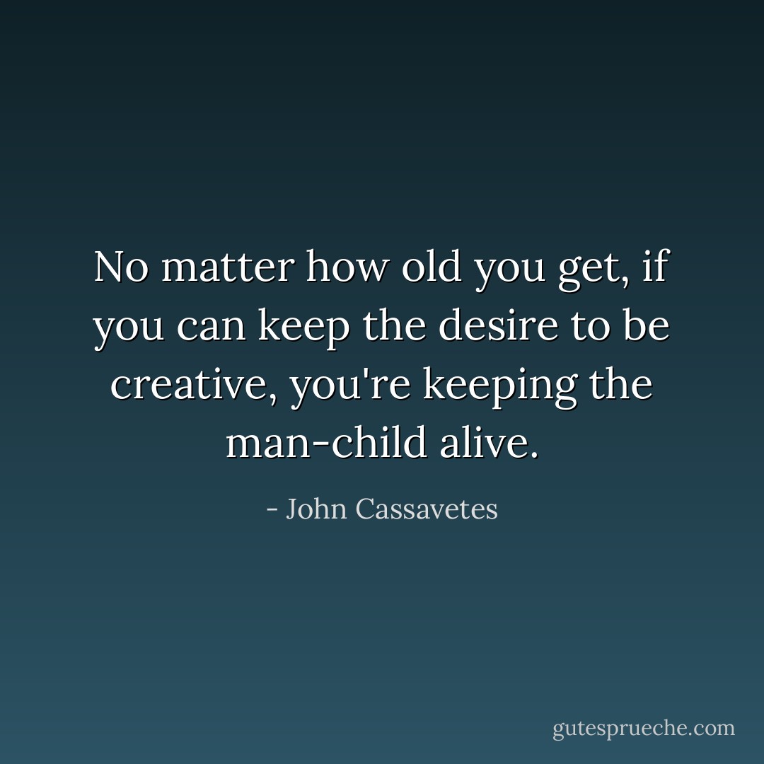 No matter how old you get, if you can keep the desire to be creative, you're keeping the man-child alive. - John Cassavetes