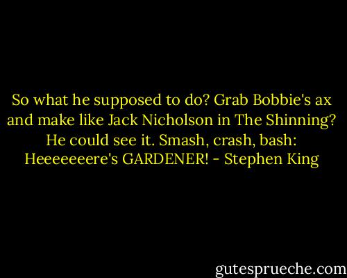 So what he supposed to do? Grab Bobbie's ax and make like Jack Nicholson in The Shinning? He could see it. Smash, crash, bash: Heeeeeeere's GARDENER! - Stephen King