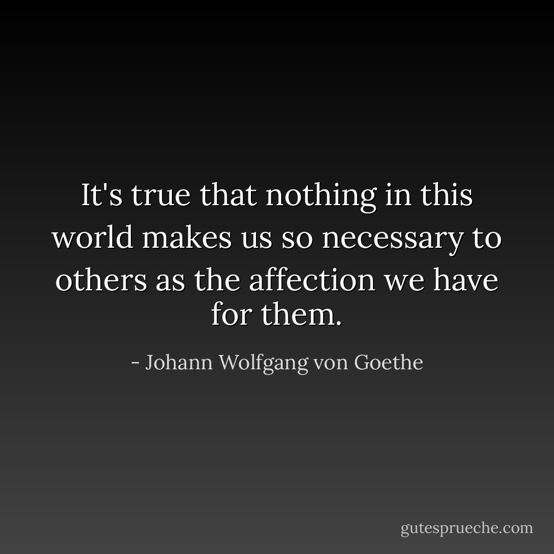 It's true that nothing in this world makes us so necessary to others as the affection we have for them. - Johann Wolfgang von Goethe