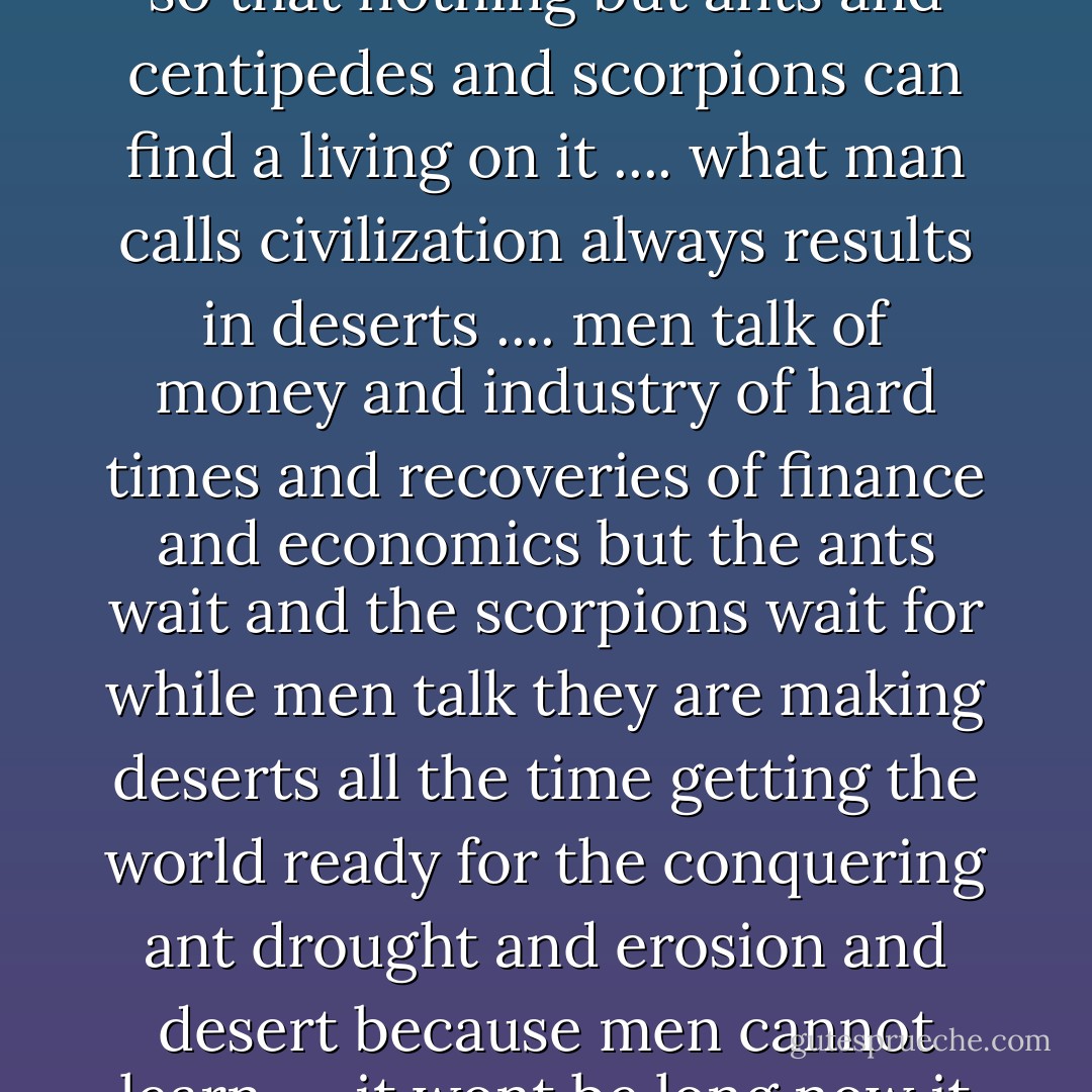 it wont be long now it wont be long<br />man is making deserts of the earth<br />it wont be long now<br />before man will have used it up<br />so that nothing but ants<br />and centipedes and scorpions<br />can find a living on it<br />....<br />what man calls civilization<br />always results in deserts<br />....<br />men talk of money and industry<br />of hard times and recoveries<br />of finance and economics<br />but the ants wait and the scorpions wait<br />for while men talk they are making deserts all the time<br />getting the world ready for the conquering ant<br />drought and erosion and desert<br />because men cannot learn<br />....<br />it wont be long now it wont be long<br />till earth is barren as the moon<br />and sapless as a mumbled bone - Don Marquis