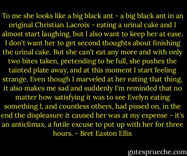 To me she looks like a big black ant - a big black ant in an original Christian Lacroix - eating a urinal cake and I almost start laughing, but I also want to keep her at ease. I don't want her to get second thoughts about finishing the urinal cake. But she can't eat any more and with only two bites taken, pretending to be full, she pushes the tainted plate away, and at this moment I start feeling strange. Even though I marveled at her eating that thing, it also makes me sad and suddenly I'm reminded that no matter how satisfying it was to see Evelyn eating something I, and countless others, had pissed on, in the end the displeasure it caused her was at my expense - it's an anticlimax, a futile excuse to put up with her for three hours. - Bret Easton Ellis
