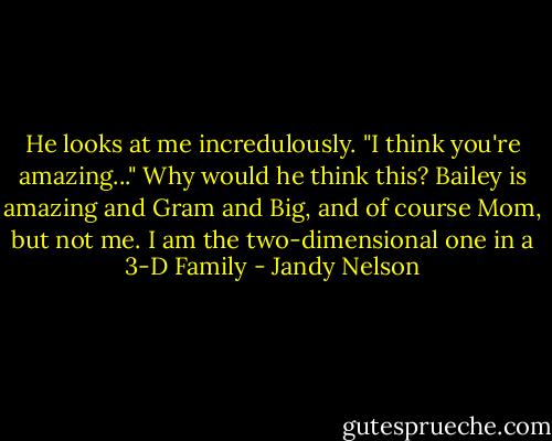 He looks at me incredulously. "I think you're amazing..." Why would he think this? Bailey is amazing and Gram and Big, and of course Mom, but not me. I am the two-dimensional one in a 3-D Family - Jandy Nelson