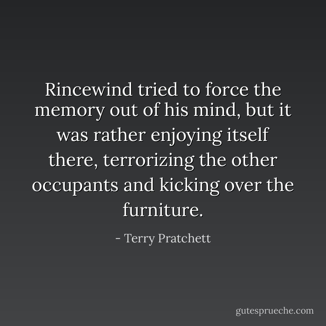 Rincewind tried to force the memory out of his mind, but it was rather enjoying itself there, terrorizing the other occupants and kicking over the furniture. - Terry Pratchett