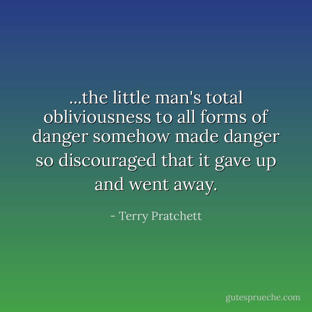 ...the little man's total obliviousness to all forms of danger somehow made danger so discouraged that it gave up and went away. - Terry Pratchett