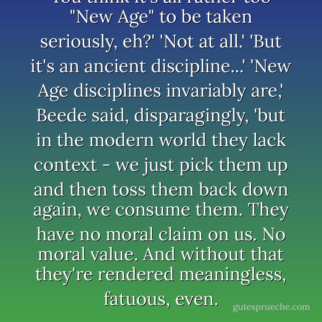 You think it's all rather too "New Age" to be taken seriously, eh?'<br />'Not at all.'<br />'But it's an ancient discipline...'<br />'New Age disciplines invariably are,' Beede said, disparagingly, 'but in the modern world they lack context - we just pick them up and then toss them back down again, we consume them. They have no moral claim on us. No moral value. And without that they're rendered meaningless, fatuous, even. - Nicola Barker
