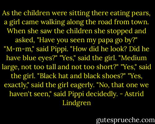 As the children were sitting there eating pears, a girl came walking along the road from town. When she saw the children she stopped and asked, "Have you seen my papa go by?"<br />"M-m-m," said Pippi. "How did he look? Did he have blue eyes?"<br />"Yes," said the girl.<br />"Medium large, not too tall and not too short?"<br />"Yes," said the girl.<br />"Black hat and black shoes?"<br />"Yes, exactly," said the girl eagerly.<br />"No, that one we haven't seen," said Pippi decidedly. - Astrid Lindgren