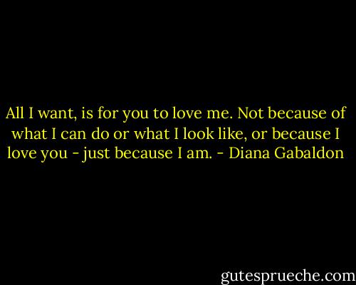 All I want, is for you to love me. Not because of what I can do or what I look like, or because I love you - just because I am. - Diana Gabaldon