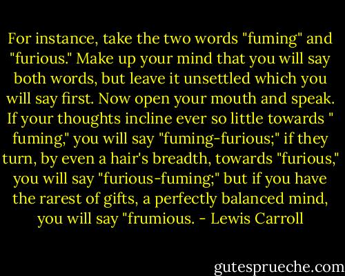 For instance, take the two words "fuming" and "furious." Make up your mind that you will say both words, but leave it unsettled which you will say first. Now open your mouth and speak. If your thoughts incline ever so little towards " fuming," you will say "fuming-furious;" if they turn, by even a hair's breadth, towards "furious," you will say "furious-fuming;" but if you have the rarest of gifts, a perfectly balanced mind, you will say "frumious. - Lewis Carroll