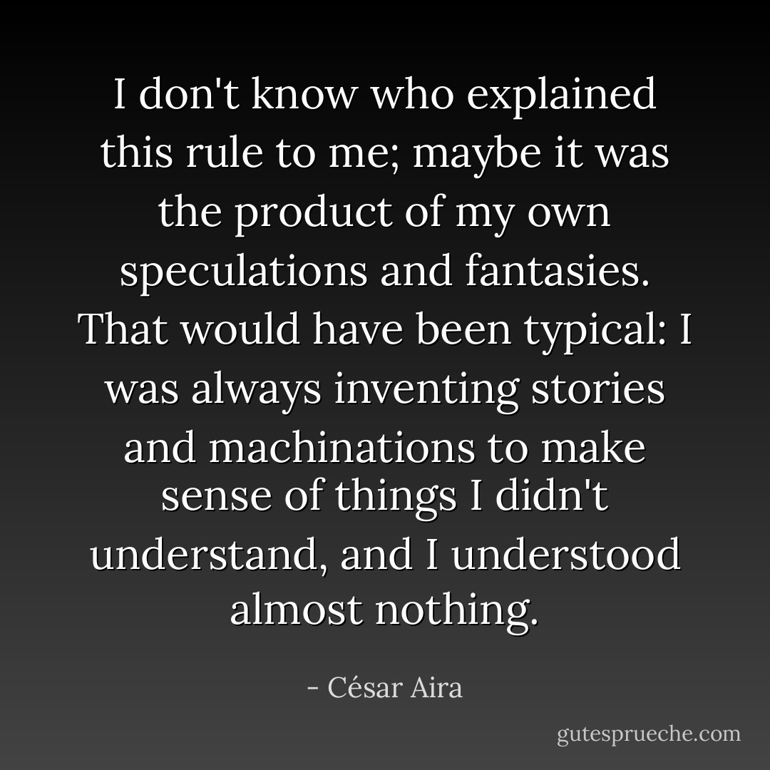 I don't know who explained this rule to me; maybe it was the product of my own speculations and fantasies. That would have been typical: I was always inventing stories and machinations to make sense of things I didn't understand, and I understood almost nothing. - César Aira