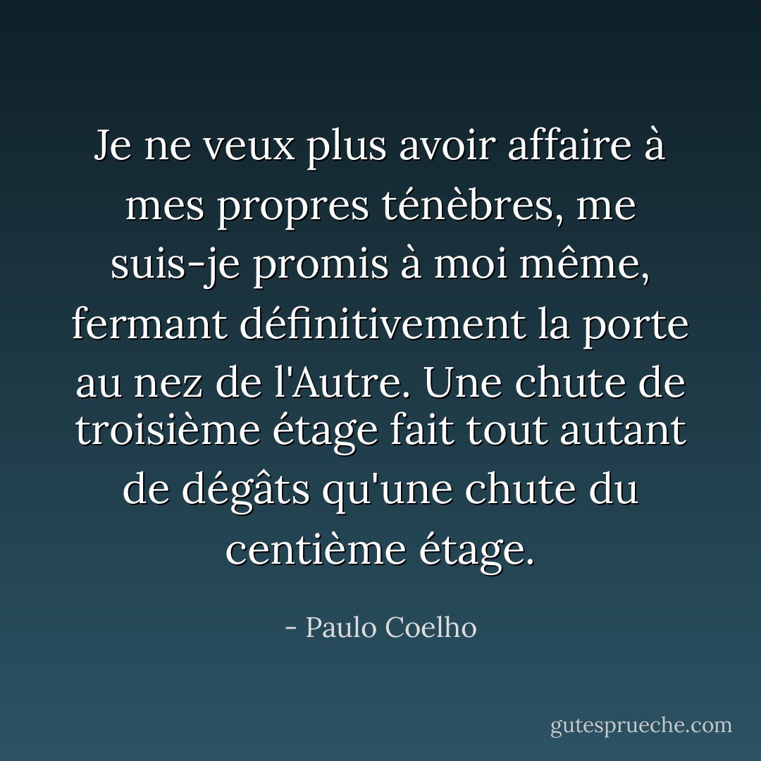 Je ne veux plus avoir affaire à mes propres ténèbres, me suis-je promis à moi même, fermant définitivement la porte au nez de l'Autre. Une chute de troisième étage fait tout autant de dégâts qu'une chute du centième étage. - Paulo Coelho