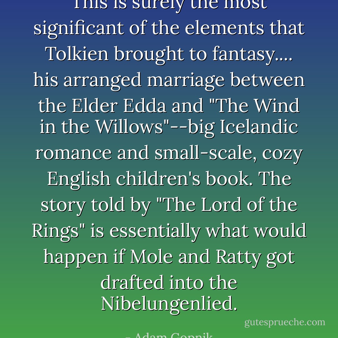 This is surely the most significant of the elements that Tolkien brought to fantasy.... his arranged marriage between the Elder Edda and "The Wind in the Willows"--big Icelandic romance and small-scale, cozy English children's book. The story told by "The Lord of the Rings" is essentially what would happen if Mole and Ratty got drafted into the Nibelungenlied. - Adam Gopnik