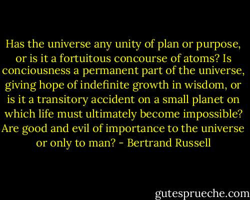 Has the universe any unity of plan or purpose, or is it a fortuitous concourse of atoms? Is conciousness a permanent part of the universe, giving hope of indefinite growth in wisdom, or is it a transitory accident on a small planet on which life must ultimately become impossible? Are good and evil of importance to the universe or only to man? - Bertrand Russell