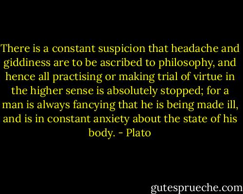 There is a constant suspicion that headache and giddiness are to be ascribed to philosophy, and hence all practising or making trial of virtue in the higher sense is absolutely stopped; for a man is always fancying that he is being made ill, and is in constant anxiety about the state of his body. - Plato