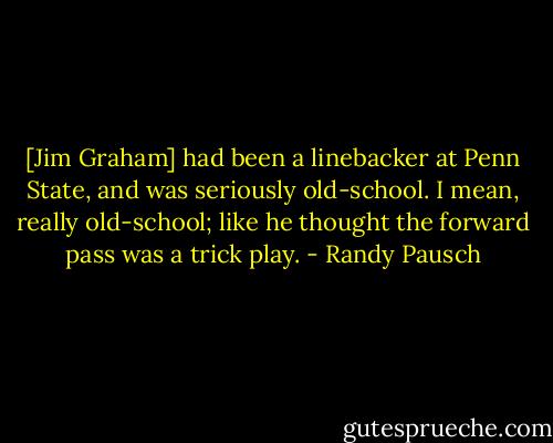 [Jim Graham] had been a linebacker at Penn State, and was seriously old-school. I mean, really old-school; like he thought the forward pass was a trick play. - Randy Pausch