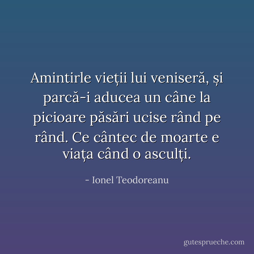 Amintirle vieții lui veniseră, și parcă-i aducea un câne la picioare păsări ucise rând pe rând.<br />Ce cântec de moarte e viața când o asculți. - Ionel Teodoreanu