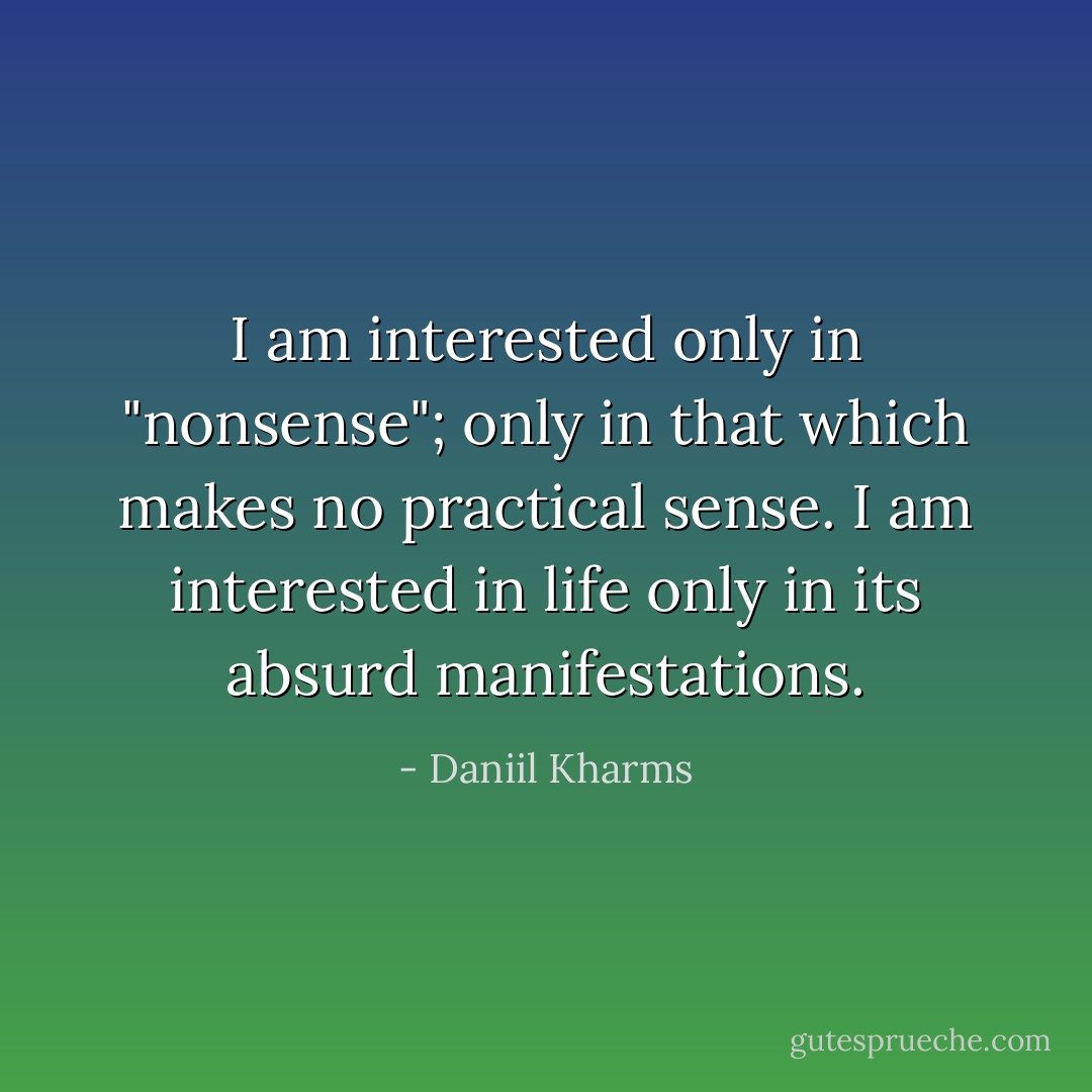 I am interested only in "nonsense"; only in that which makes no practical sense. I am interested in life only in its absurd manifestations. - Daniil Kharms