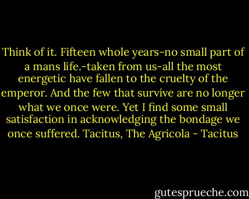 Think of it. Fifteen whole years-no small part of a mans life.-taken from us-all the most energetic have fallen to the cruelty of the emperor. And the few that survive are no longer what we once were. Yet I find some small satisfaction in acknowledging the bondage we once suffered. Tacitus, The Agricola - Tacitus