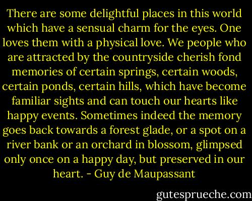 There are some delightful places in this world which have a sensual charm for the eyes. One loves them with a physical love. We people who are attracted by the countryside cherish fond memories of certain springs, certain woods, certain ponds, certain hills, which have become familiar sights and can touch our hearts like happy events.<br />Sometimes indeed the memory goes back towards a forest glade, or a spot on a river bank or an orchard in blossom, glimpsed only once on a happy day, but preserved in our heart. - Guy de Maupassant