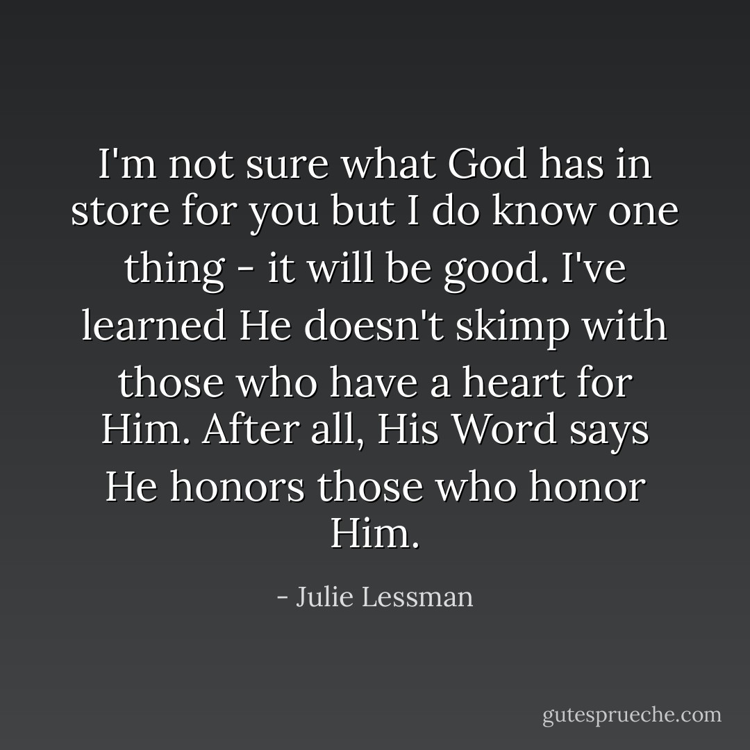 I'm not sure what God has in store for you but I do know one thing - it will be good. I've learned He doesn't skimp with those who have a heart for Him. After all, His Word says He honors those who honor Him. - Julie Lessman