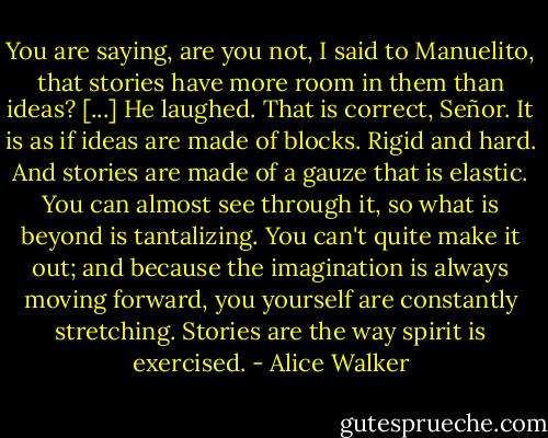 You are saying, are you not, I said to Manuelito, that stories have more room in them than ideas? [...] He laughed. That is correct, Señor. It is as if ideas are made of blocks. Rigid and hard. And stories are made of a gauze that is elastic. You can almost see through it, so what is beyond is tantalizing. You can't quite make it out; and because the imagination is always moving forward, you yourself are constantly stretching. Stories are the way spirit is exercised. - Alice Walker