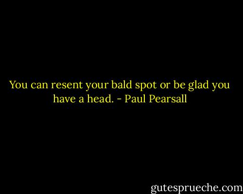 You can resent your bald spot or be glad you have a head. - Paul Pearsall