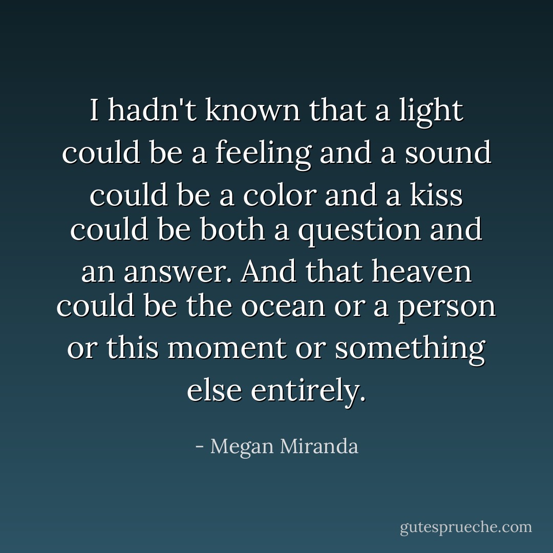 I hadn't known that a light could be a feeling and a sound could be a color and a kiss could be both a question and an answer. And that heaven could be the ocean or a person or this moment or something else entirely. - Megan Miranda