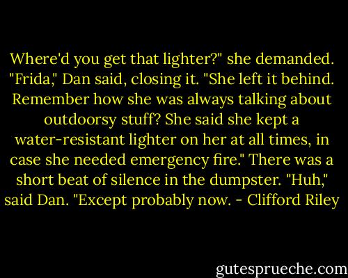 Where'd you get that lighter?" she demanded.<br />"Frida," Dan said, closing it. "She left it behind. Remember how she was always talking about outdoorsy stuff? She said she kept a water-resistant lighter on her at all times, in case she needed emergency fire."<br />There was a short beat of silence in the dumpster.<br />"Huh," said Dan. "Except probably now. - Clifford Riley