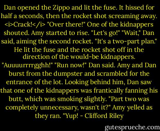 Dan opened the Zippo and lit the fuse.<br />It hissed for half a seconds, then the rocket shot screaming away.<br /><i>Crack!</i><br />"Over there!" One of the kidnappers shouted.<br />Amy started to rise. "Let's go!"<br />"Wait," Dan said, aiming the second rocket. "It's a two-part plan." He lit the fuse and the rocket shot off in the direction of the would-be kidnappers.<br />"Auuuurrrrgghh!"<br />"Run now!" Dan said.<br />Amy and Dan burst from the dumpster and scrambled for the entrance of the lot. Looking behind him, Dan saw that one of the kidnappers was frantically fanning his butt, which was smoking slightly.<br />"Part two was completely unnecessary, wasn't it?" Amy yelled as they ran.<br />"Yup! - Clifford Riley