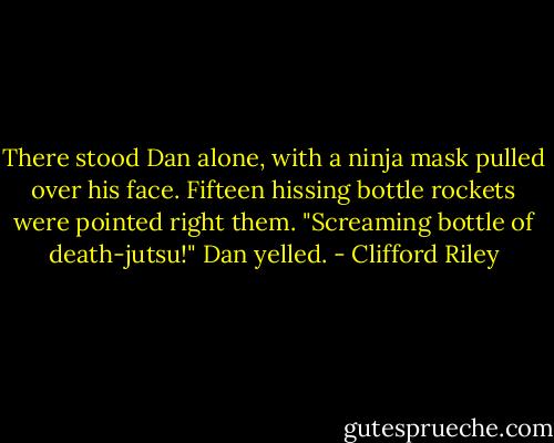 There stood Dan alone, with a ninja mask pulled over his face. Fifteen hissing bottle rockets were pointed right them.<br />"Screaming bottle of death-jutsu!" Dan yelled. - Clifford Riley