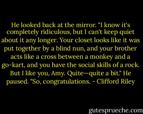 He looked back at the mirror. "I know it's completely ridiculous, but I can't keep quiet about it any longer. Your closet looks like it was put together by a blind nun, and your brother acts like a cross between a monkey and a go-kart, and you have the social skills of a rock. But I like you, Amy. Quite—quite a bit." He paused. "So, congratulations. - Clifford Riley