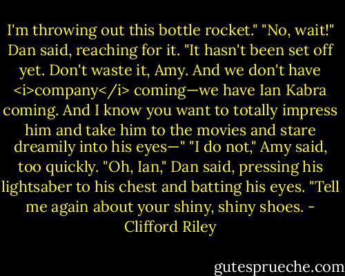 I'm throwing out this bottle rocket."<br />"No, wait!" Dan said, reaching for it. "It hasn't been set off yet. Don't waste it, Amy. And we don't have <i>company</i> coming—we have Ian Kabra coming. And I know you want to totally impress him and take him to the movies and stare dreamily into his eyes—"<br />"I do not," Amy said, too quickly.<br />"Oh, Ian," Dan said, pressing his lightsaber to his chest and batting his eyes. "Tell me again about your shiny, shiny shoes. - Clifford Riley