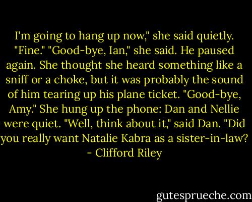 I'm going to hang up now," she said quietly.<br />"Fine."<br />"Good-bye, Ian," she said.<br />He paused again. She thought she heard something like a sniff or a choke, but it was probably the sound of him tearing up his plane ticket. "Good-bye, Amy."<br />She hung up the phone: Dan and Nellie were quiet.<br />"Well, think about it," said Dan. "Did you really want Natalie Kabra as a sister-in-law? - Clifford Riley