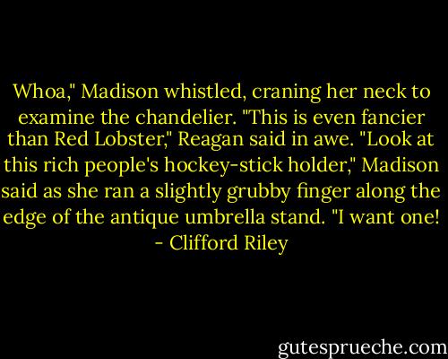 Whoa," Madison whistled, craning her neck to examine the chandelier.<br />"This is even fancier than Red Lobster," Reagan said in awe.<br />"Look at this rich people's hockey-stick holder," Madison said as she ran a slightly grubby finger along the edge of the antique umbrella stand. "I want one! - Clifford Riley