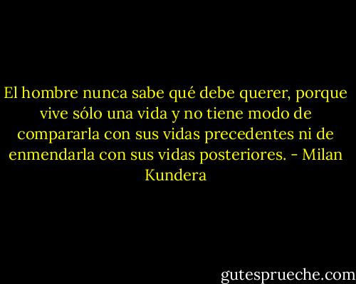 El hombre nunca sabe qué debe querer, porque vive sólo una vida y no tiene modo de compararla con sus vidas precedentes ni de enmendarla con sus vidas posteriores. - Milan Kundera