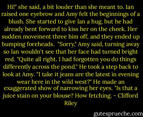 Hi!" she said, a bit louder than she meant to. Ian raised one eyebrow and Amy felt the beginnings of a blush. She started to give Ian a hug, but he had already bent forward to kiss her on the cheek. Her sudden movement three him off, and they ended up bumping foreheads. <br />"Sorry," Amy said, turning away so Ian wouldn't see that her face had turned bright red.<br />"Quite all right. I had forgotten you do things differently across the pond." He took a step back to look at Amy. "I take it jeans are the latest in evening wear here in the wild west?" He made an exaggerated show of narrowing her eyes. "Is that a juice stain on your blouse? How fetching. - Clifford Riley