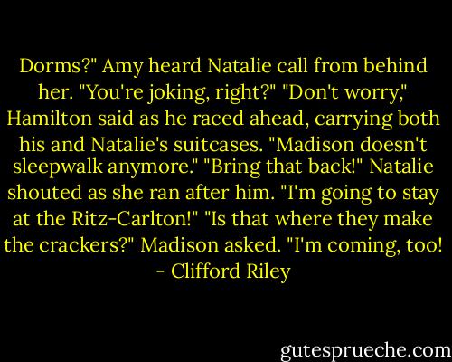 Dorms?" Amy heard Natalie call from behind her. "You're joking, right?"<br />"Don't worry," Hamilton said as he raced ahead, carrying both his and Natalie's suitcases. "Madison doesn't sleepwalk anymore."<br />"Bring that back!" Natalie shouted as she ran after him. "I'm going to stay at the Ritz-Carlton!"<br />"Is that where they make the crackers?" Madison asked. "I'm coming, too! - Clifford Riley