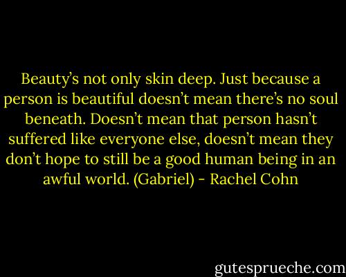 Beauty’s not only skin deep. Just because a person is beautiful<br />doesn’t mean there’s no soul beneath. Doesn’t mean<br />that person hasn’t suffered like everyone else, doesn’t mean<br />they don’t hope to still be a good human being in an awful<br />world. (Gabriel) - Rachel Cohn