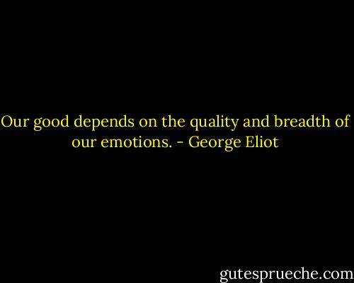 Our good depends on the quality and breadth of our emotions. - George Eliot