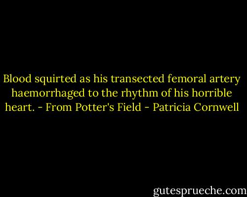 Blood squirted as his transected femoral artery haemorrhaged to the rhythm of his horrible heart.<br />- From Potter's Field - Patricia Cornwell