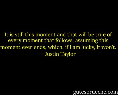 It is still this moment and that will be true of every moment that follows, assuming this moment ever ends, which, if I am lucky, it won't. - Justin Taylor