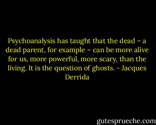Psychoanalysis has taught that the dead – a dead parent, for example – can be more alive for us, more powerful, more scary, than the living. It is the question of ghosts. - Jacques Derrida