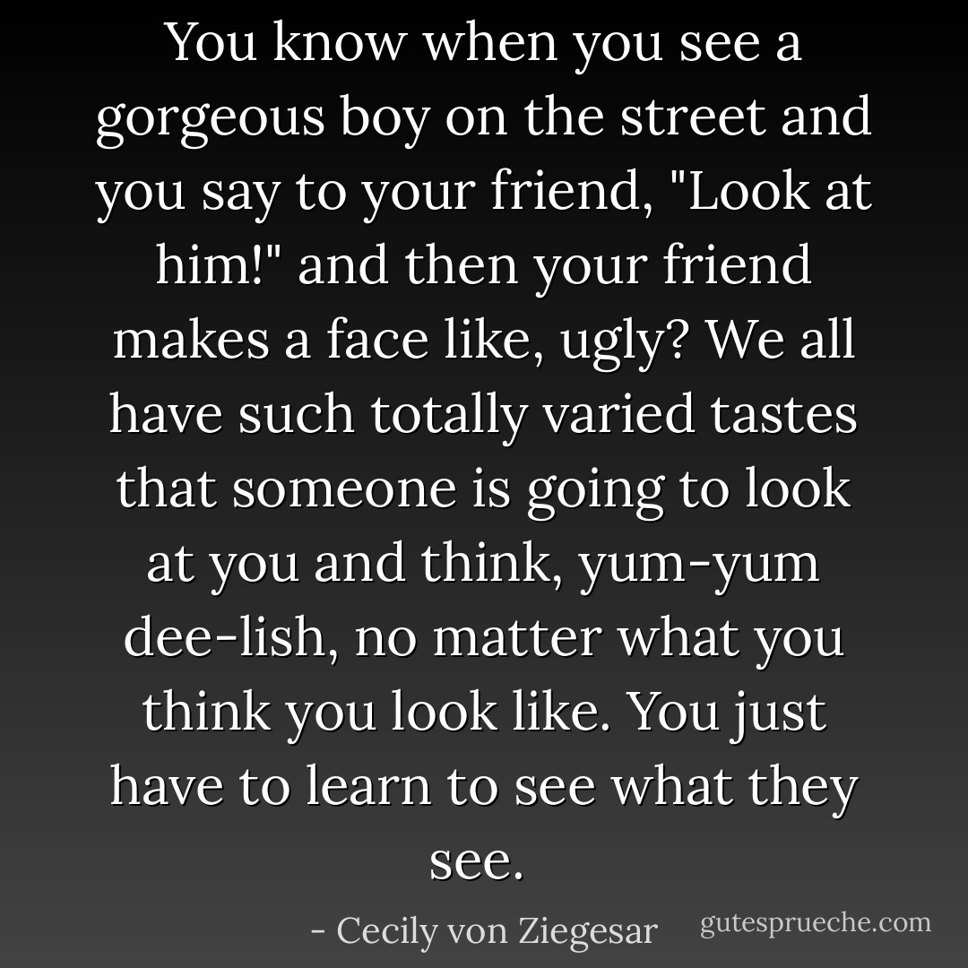 You know when you see a gorgeous boy on the street and you say to your friend, "Look at him!" and then your friend makes a face like, ugly? We all have such totally varied tastes that someone is going to look at you and think, yum-yum dee-lish, no matter what you think you look like. You just have to learn to see what they see.  - Cecily von Ziegesar