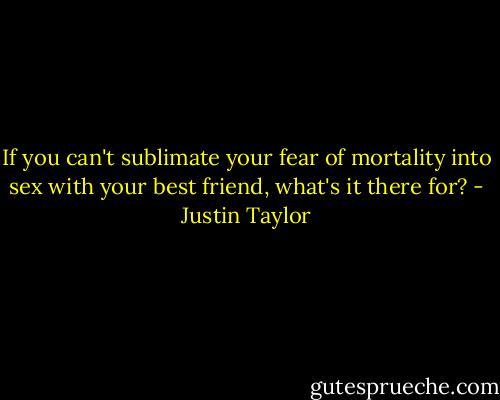 If you can't sublimate your fear of mortality into sex with your best friend, what's it there for? - Justin Taylor