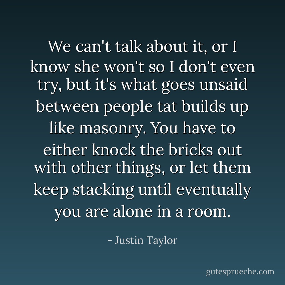 We can't talk about it, or I know she won't so I don't even try, but it's what goes unsaid between people tat builds up like masonry. You have to either knock the bricks out with other things, or let them keep stacking until eventually you are alone in a room. - Justin Taylor