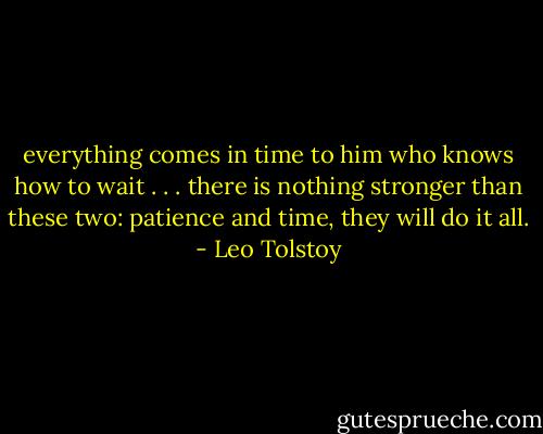 everything comes in time to him who knows how to wait . . . there is nothing stronger than these two: patience and time, they will do it all. - Leo Tolstoy